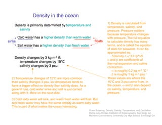 1) Density is calculated from
temperature, salinity, and
pressure. Pressure matters
because temperature changes
with pressure. The full equation
to calculate density has many
terms, and is called the equation
of state for seawater. It can be
approximated as:
ΔDensity = α*ΔT+β*ΔS
α and β are coefficients of
thermal expansion and saline
contraction.
α is roughly 0.2 kg m-3 °C-1
β is roughly 1 kg m-3 psu-1
These values are where the
15°C and 3 psu come from. In
the ocean, α and β also depend
on salinity, temperature, and
pressure.
2) Temperature changes of 15°C are more common
than salinity changes 3 psu, so temperature tends to
have a bigger effect on density than salinity does. As a
general rule, cold water sinks and salt is just carried
along with it. More on the next slide.
3) Cold salty water will sink, and warm fresh water will float. But
cold fresh water may have the same density as warm salty water.
This is part of what makes the ocean interesting.
Ocean Layering: Density, Salinity, Temperature, and Circulation
Sylvia Cole, Scripps Institution of Oceanography, San Diego CA
Maureen Quessenberry, University City High School, San Diego CA
 