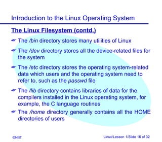 Introduction to the Linux Operating System
The Linux Filesystem (contd.)
 The /bin directory stores many utilities of Linux
 The /dev directory stores all the device-related files for
  the system
 The /etc directory stores the operating system-related
  data which users and the operating system need to
  refer to, such as the passwd file
 The /lib directory contains libraries of data for the
  compilers installed in the Linux operating system, for
  example, the C language routines
 The /home directory generally contains all the HOME
  directories of users


©NIIT                                  Linux/Lesson 1/Slide 16 of 32
 