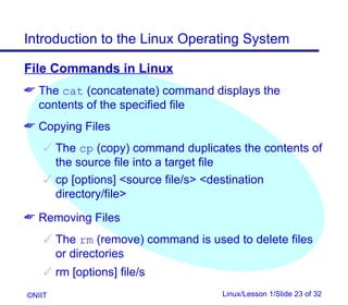 Introduction to the Linux Operating System

File Commands in Linux
 The cat (concatenate) command displays the
  contents of the specified file
 Copying Files
     The cp (copy) command duplicates the contents of
      the source file into a target file
     cp [options] source file/s destination
      directory/file
 Removing Files
     The rm (remove) command is used to delete files
      or directories
     rm [options] file/s
©NIIT                               Linux/Lesson 1/Slide 23 of 32
 