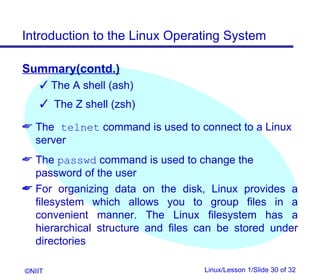 Introduction to the Linux Operating System

Summary(contd.)
     The A shell (ash)
     The Z shell (zsh)

 The telnet command is used to connect to a Linux
  server
 The passwd command is used to change the
  password of the user
 For organizing data on the disk, Linux provides a
  filesystem which allows you to group files in a
  convenient manner. The Linux filesystem has a
  hierarchical structure and files can be stored under
  directories

©NIIT                              Linux/Lesson 1/Slide 30 of 32
 