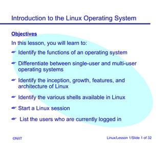 Introduction to the Linux Operating System

Objectives
In this lesson, you will learn to:
 Identify the functions of an operating system

 Differentiate between single-user and multi-user
   operating systems
 Identify the inception, growth, features, and
   architecture of Linux
 Identify the various shells available in Linux

 Start a Linux session
 List the users who are currently logged in


©NIIT                                   Linux/Lesson 1/Slide 1 of 32
 