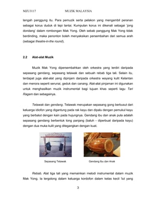MZU3117 MUZIK MALAYSIA
tengah panggung itu. Para pemuzik serta pelakon yang mengambil peranan
sebagai korus duduk di tepi lantai. Kumpulan korus ini dikenali sebagai ’jong
dondang’ dalam rombongan Mak Yong. Oleh sebab panggung Mak Yong tidak
berdinding, maka penonton boleh menyaksikan persembahan dari semua arah
(sebagai theatre-in-the round).
2.2 Alat-alat Muzik
Muzik Mak Yong dipersembahkan oleh orkestra yang terdiri daripada
sepasang gendang, sepasang tetawak dan sebuah rebab tiga tali. Selain itu,
terdapat juga alat-alat yang dipinjam daripada orkestra wayang kulit Kelantan
dan menora seperti serunai, geduk dan canang. Alat-alat pinjaman ini digunakan
untuk menghasilkan muzik instrumental bagi tujuan khas seperti lagu Tari
Ragam dan sebagainya.
Tetawak dan gendang. Tetawak merupakan sepasang gong berbusut dari
keluarga idiofon yang digantung pada rak kayu dan dipalu dengan pemukul kayu
yang berbalut dengan kain pada hujungnya. Gendang ibu dan anak pula adalah
sepasang gendang berbentuk tong panjang (baluh - diperbuat daripada kayu)
dengan dua muka kulit yang ditegangkan dengan kuat.
Rebab. Alat tiga tali yang memainkan melodi instrumental dalam muzik
Mak Yong. Ia tergolong dalam keluarga kordofon dalam kelas kecil ’lut yang
3
Sepasang Tetawak Gendang Ibu dan Anak
 