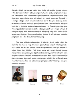 MZU3117 MUZIK MALAYSIA
digesek’. Rebab mempunyai badan kayu berbentuk segitiga dengan penjuru
bulat. Bahagian mukanya ditutup dengan kulit perut lembu yang telah diproses
dan dikeringkan. Satu bonggol kecil yang diperbuat daripada lilin lebah yang
dinamakan susu dipasangkan di sebelah kiri pusat badannya. Bonggol ini
berfungsi sebagai bahan untuk meredamkan bunyi. Bahagian belakang badan
rebab diliputi dengan kain dan benang-benang yang berwarna-warni. Bahagian
leher alat ini diperbuat daripada kayu tebal tanpa fret. Sepasang pancang tebal
dipasang pada bahagian bawah badan rebab yang berfungsi sebagai kakinya. Di
bahagian hujung leher rebab dipasangkan ’kecopong’ yang diukir bentuk pucuk
rebung dan dicatkan. Kecopong dilengkapi dengan ’finial’ iaitu satu bahagian
yang tajam dan boleh dilucutkan dari kecopong.
Tiga utas tali logam dipasangkan di bahagian bawah badan rebab dan
ditarik ke atas kekuda yang dinamakan ’pacat’. Pacat terletak di bahagian atas
muka badan alat ini. Dari kekuda, tali-tali ini dipasangkan pada tiga pemulas di
hujung leher dan ditiunkan. Tali logam pada alat rebab digesek dengan
menggunakan penggesek yang diperbuat daripada kayu dan tali-tali nylon (atau
tali yang diperbuat daripada tali sabut kelapa) yang agak kendur. Pemain rebab
akan memegang penggesek sambil meregangkan tali-tali nylon itu. Pemain akan
duduk bersila manakala alat rebab ini dipegang secara berdiri dengan bahagian
badannya di bawah.
4
Rebab CanangSerunai Geduk
 