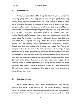 MZU3117 MUZIK MALAYSIA
2.3 Repertoir Muzik
Pembukaan persembahan Mak Yong dimulakan dengan upacara Buka
Panggung yang tertentu. Dari segi seni muzik, bahagian pembukaan yang
penting terdiri daripada beberapa buah lagu yang dimainkan sebelum cerita
utama dimulakan. Lagu-lagu itu mempunyai fungsi tertentu seperti untuk tujuan
memperkenalkan watak-watak atau pun untuk tujuan khas yang lain. Misalnya,
para pelakon naik ke pentas dengan iringan orkestra mak yong yang memainkan
lagu Pak Yong Turun (lagu instrumental). Ia diikuti oleh lagu dan tarian yang
bertajuk Menghadap Rebab yang bertujuan memberi penghormatan kepada alat
muzik rebab. Persembahan pembukaan ini diteruskan dengan lagu Sedayung
Mak Yong dan Sedayung Pak Yong. Kedua-dua ini lagu dipersembahkan
sebagai lagu pendahuluan untuk memperkenalkan watak-watak tersebut.
Sebuah lagu lagi yang bertajuk Ela dimainkan oleh watak Pak Yong untuk
memperkenalkan diri sebelum cerita utama dimulakan. Semua lagu ini juga
melibatkan tarian tertentu yang ditarikan oleh watak-watak yang berkenaan serta
kumpulan korus ’jong dondang’. Kumpulan lagu tersebut merupakan pembukaan
yang tetap dan tertentu yang dimainkan dalam setiap persembahan Mak Yong.
Sesebuah cerita tertentu dikisahkan selama beberapa malam hingga selesai.
Sebelum cerita itu disambung kembali pada setiap malam, pembukaan muzik
dan tarian yang tertentu dimainkan. Daripada repertoi yang berjumlah kira-kira
30 buah lagu, pelakon menggunakan lagu-lagu tertentu (serta tarian) yang
sesuai dengan jalan cerita.
2.4 Melodi dan Bentuk
Melodi dalam lagu-lagu Mak Yong dipersembahkan oleh seorang
penyanyi atau pemain rebab. Penyanyi solo dan pemain rebab yang biasanya
mengiringi penyanyi itu mempersembahkan melodi-melodi yang kompleks dan
berhiasan dalam semua lagu nyanyian. Kedua-dua bahagian vokal dan rebab
5
 