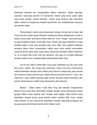 MZU3117 MUZIK MALAYSIA
dimainkan serentak dan menghasilkan tekstur heterofoni. Dalam lagu-lagu
nyanyian, kedua-dua pemain itu memainkan melodi yang sama, pada waktu
yang sama dengan variasi tersendiri. Variasi yang dinyanyi atau dimainkan
dalam melodi itu bergantung kepada kepandaian dan kebijaksanaan penyanyi
dan pemain rebab.
Persembahan melodi yang dinyanyikan dengan diiringi alat lut (atau alat
muzik solo lain) dalam gaya heterofoni terdapat di dalam pelbagai jenis muzik di
seluruh dunia Islam dari benua Afrika Utara ke Timur Tengah. Cara permainan
ini juga terdapat di dalam muzik Mak Yong. Tekstur dan gaya heterofoni ini juga
terdapat dalam muzik jong dondang atau korus Mak Yong apabila beberapa
penyanyi dalam korus menyanyikan melodi yang sama sambil menonjolkan
variasi tersendiri pada waktu yang sama. Kedua-dua keadaan tekstur heterofoni
ini, a) di antara alat muzik solo dan penyanyi, dan juga b) di antara beberapa
penyanyi dalam korus, terdapat dalam persembahan Mak Yong.
Ciri-ciri lain dalam melodi Mak Yong yang melibatkan pic dan skel, jarak
dan kontur melodi, dan bunga atau perhiasan. Pada umumnya kontur-kontur
melodi ditandakan dengan baris melodi yang menurun sahaja atau yang menaik
dan menurun secara berturut-turut. Dalam kedua-dua jenis kontur ini, ’turun’ dan
’naik-turun’, jarak melodi biasanya agak sempit samada melodi dimainkan oleh
pemain rebab ataupun melodi yang dinyanyikan oleh penyanyi.
Bentuk – dalam sistem muzik Mak Yong alat tetawak mengeluarkan
lapisan bunyi yang asas, dinamakan sebagai gongan yang menyerupai konsep
gongan dalam muzik wayang kulit. Gongan ialah jangka masa tertentu yang
ditandakan dengan pic-pic gong tertentu dalam orkestra Mak Yong. Jangka
masa tertentu ini dan strukturnya ditandakan dengan sekurang-kurangnya dua
pic gong yang menentukan bentuk (form) dalam muzik.
6
 