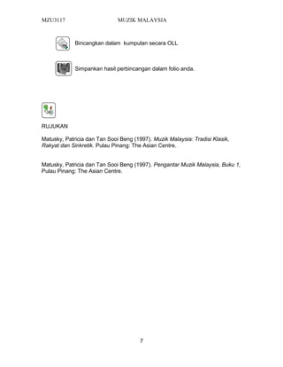 MZU3117 MUZIK MALAYSIA
Bincangkan dalam kumpulan secara OLL
Simpankan hasil perbincangan dalam folio anda.
RUJUKAN
Matusky, Patricia dan Tan Sooi Beng (1997). Muzik Malaysia: Tradisi Klasik,
Rakyat dan Sinkretik. Pulau Pinang: The Asian Centre.
Matusky, Patricia dan Tan Sooi Beng (1997). Pengantar Muzik Malaysia, Buku 1,
Pulau Pinang: The Asian Centre.
7
 