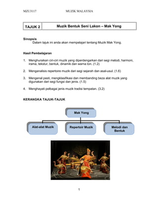 MZU3117 MUZIK MALAYSIA
TAJUK 2 Muzik Bentuk Seni Lakon – Mak Yong
Sinopsis
Dalam tajuk ini anda akan mempelajari tentang Muzik Mak Yong.
Hasil Pembelajaran
1. Menghuraikan ciri-ciri muzik yang diperdengarkan dari segi melodi, harmoni,
irama, tekstur, bentuk, dinamik dan warna ton. (1.2)
2. Menganalisis repertoire muzik dari segi sejarah dan asal-usul. (1.6)
3. Mengenal pasti, mengklasifikasi dan membanding beza alat muzik yang
digunakan dari segi fungsi dan jenis. (1.5)
4. Menghayati pelbagai jenis muzik tradisi tempatan. (3.2)
KERANGKA TAJUK-TAJUK
1
Mak Yong
Mak Yong
Melodi dan
Bentuk
Melodi dan
Bentuk
Repertoir Muzik
Repertoir Muzik
Alat-alat Muzik
Alat-alat Muzik
 