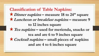 Classification of Table Napkins:
Dinner napkins – measure 18 to 24” square
Luncheon or breakfast napkins – measure 9
to 12 inches square
Tea napkins – used for merienda, snacks or
tea and are 6 to 9 inches square
Cocktail napkins – small pieces of napkins
and are 4 to 6 inches square
 