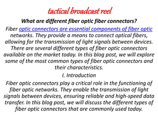 tacticalbroadcast reel
What are different fiber optic fiber connectors?
Fiber optic connectors are essential components of fiber optic
networks. They provide a means to connect optical fibers,
allowing for the transmission of light signals between devices.
There are several different types of fiber optic connectors
available on the market today. In this blog post, we will explore
some of the most common types of fiber optic connectors and
their characteristics.
I. Introduction
Fiber optic connectors play a critical role in the functioning of
fiber optic networks. They enable the transmission of light
signals between devices, ensuring reliable and high-speed data
transfer. In this blog post, we will discuss the different types of
fiber optic connectors that are commonly used today.
 