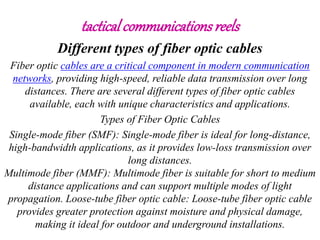 tactical communicationsreels
Different types of fiber optic cables
Fiber optic cables are a critical component in modern communication
networks, providing high-speed, reliable data transmission over long
distances. There are several different types of fiber optic cables
available, each with unique characteristics and applications.
Types of Fiber Optic Cables
Single-mode fiber (SMF): Single-mode fiber is ideal for long-distance,
high-bandwidth applications, as it provides low-loss transmission over
long distances.
Multimode fiber (MMF): Multimode fiber is suitable for short to medium
distance applications and can support multiple modes of light
propagation. Loose-tube fiber optic cable: Loose-tube fiber optic cable
provides greater protection against moisture and physical damage,
making it ideal for outdoor and underground installations.
 