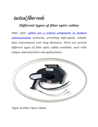 tactical fiber reels
Different types of fiber optic cables
Fiber optic cables are a critical component in modern
communication networks, providing high-speed, reliable
data transmission over long distances. There are several
different types of fiber optic cables available, each with
unique characteristics and applications.
Types of Fiber Optic Cables
 