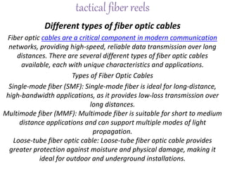 tactical fiber reels
Different types of fiber optic cables
Fiber optic cables are a critical component in modern communication
networks, providing high-speed, reliable data transmission over long
distances. There are several different types of fiber optic cables
available, each with unique characteristics and applications.
Types of Fiber Optic Cables
Single-mode fiber (SMF): Single-mode fiber is ideal for long-distance,
high-bandwidth applications, as it provides low-loss transmission over
long distances.
Multimode fiber (MMF): Multimode fiber is suitable for short to medium
distance applications and can support multiple modes of light
propagation.
Loose-tube fiber optic cable: Loose-tube fiber optic cable provides
greater protection against moisture and physical damage, making it
ideal for outdoor and underground installations.
 