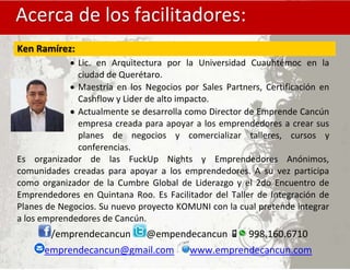 .
Acerca de los facilitadores:
Ken Ramírez:
 Lic. en Arquitectura por la Universidad Cuauhtémoc en la
ciudad de Querétaro.
 Maestría en los Negocios por Sales Partners, Certificación en
Cashflow y Lider de alto impacto.
Actualmente se desarrolla como Director de Emprende Cancún
empresa creada para apoyar a los emprendedores a crear sus
planes de negocios y comercializar talleres, cursos y
conferencias.
Es organizador de las FuckUp Nights y Emprendedores Anónimos,
comunidades creadas para apoyar a los emprendedores. A su vez participa
como organizador de la Cumbre Global de Liderazgo y el 2do Encuentro de
Emprendedores en Quintana Roo. Es Facilitador del Taller de Integración de
Planes de Negocios. Su nuevo proyecto KOMUNI con la cual pretende integrar
a los emprendedores de Cancún.
/emprendecancun @empendecancun 998.160.6710
emprendecancun@gmail.com www.emprendecancun.com
 