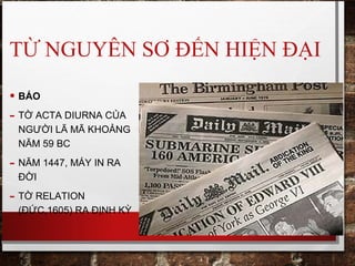 TỪ NGUYÊN SƠ ĐẾN HIỆN ĐẠI
• BÁO
- TỜ ACTA DIURNA CỦA
NGƯỜI LÃ MÃ KHOẢNG
NĂM 59 BC
- NĂM 1447, MÁY IN RA
ĐỜI
- TỜ RELATION
(ĐỨC,1605) RA ĐỊNH KỲ
 