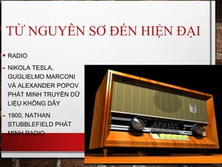 TỪ NGUYÊN SƠ ĐẾN HIỆN ĐẠI
• RADIO
- NIKOLA TESLA,
GUGLIELMO MARCONI
VÀ ALEXANDER POPOV
PHÁT MINH TRUYỀN DỮ
LIỆU KHÔNG DÂY
- 1900, NATHAN
STUBBLEFIELD PHÁT
MINH RADIO
 