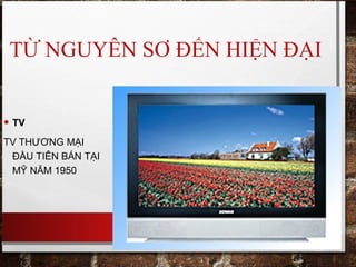 TỪ NGUYÊN SƠ ĐẾN HIỆN ĐẠI
• TV
TV THƯƠNG MẠI
ĐẦU TIÊN BÁN TẠI
MỸ NĂM 1950
 