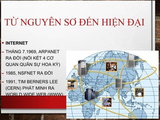 TỪ NGUYÊN SƠ ĐẾN HIỆN ĐẠI
• INTERNET
- THÁNG 7.1969, ARPANET
RA ĐỜI (NỐI KẾT 4 CƠ
QUAN QUÂN SỰ HOA KỲ)
- 1985, NSFNET RA ĐỜI
- 1991, TIM BERNERS LEE
(CERN) PHÁT MINH RA
WORLD WIDE WEB (WWW)
 