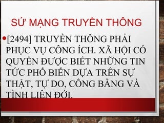 SỨ MẠNG TRUYỀN THÔNG
•[2494] TRUYỀN THÔNG PHẢI
PHỤC VỤ CÔNG ÍCH. XÃ HỘI CÓ
QUYỀN ĐƯỢC BIẾT NHỮNG TIN
TỨC PHỔ BIẾN DỰA TRÊN SỰ
THẬT, TỰ DO, CÔNG BẰNG VÀ
TÌNH LIÊN ĐỚI.
 