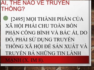 AI, THẾ NÀO VỀ TRUYỀN
THÔNG?
[2495] MỌI THÀNH PHẦN CỦA
XÃ HỘI PHẢI CHU TOÀN BỔN
PHẬN CÔNG BÌNH VÀ BÁC ÁI, DO
ĐÓ, PHẢI SỬ DỤNG TRUYỀN
THÔNG XÃ HỘI ĐỂ SẢN XUẤT VÀ
TRUYỀN BÁ NHỮNG TIN LÀNH
MẠNH (X. IM 8).
 