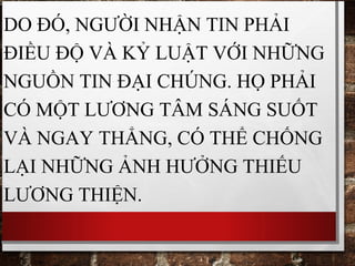 DO ĐÓ, NGƯỜI NHẬN TIN PHẢI
ĐIỀU ĐỘ VÀ KỶ LUẬT VỚI NHỮNG
NGUỒN TIN ĐẠI CHÚNG. HỌ PHẢI
CÓ MỘT LƯƠNG TÂM SÁNG SUỐT
VÀ NGAY THẲNG, CÓ THỂ CHỐNG
LẠI NHỮNG ẢNH HƯỞNG THIẾU
LƯƠNG THIỆN.
 