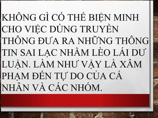 KHÔNG GÌ CÓ THỂ BIỆN MINH
CHO VIỆC DÙNG TRUYỀN
THÔNG ĐƯA RA NHỮNG THÔNG
TIN SAI LẠC NHẰM LÈO LÁI DƯ
LUẬN. LÀM NHƯ VẬY LÀ XÂM
PHẠM ĐẾN TỰ DO CỦA CÁ
NHÂN VÀ CÁC NHÓM.
 