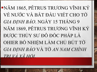 •NĂM 1865, PÊTRUS TRƯƠNG VĨNH KÝ
VỀ NƯỚC VÀ BẮT ĐẦU VIẾT CHO TỜ
GIA ĐỊNH BÁO. NGÀY 15 THÁNG 9
NĂM 1869, PÊTRUS TRƯƠNG VĨNH KÝ
ĐƯỢC THỦY SƯ ĐÔ ĐỐC PHÁP LÀ
OHIER BỔ NHIỆM LÀM CHỦ BÚT TỜ
GIA ĐỊNH BÁO VÀ TỜ AN NAM CHÍNH
TRỊ VÀ XÃ HỘI.
 