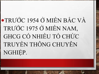 •TRƯỚC 1954 Ở MIỀN BẮC VÀ
TRƯỚC 1975 Ở MIỀN NAM,
GHCG CÓ NHIỀU TỔ CHỨC
TRUYỀN THÔNG CHUYÊN
NGHIỆP.
 
