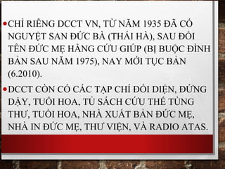 •CHỈ RIÊNG DCCT VN, TỪ NĂM 1935 ĐÃ CÓ
NGUYỆT SAN ĐỨC BÀ (THÁI HÀ), SAU ĐỔI
TÊN ĐỨC MẸ HẰNG CỨU GIÚP (BỊ BUỘC ĐÌNH
BẢN SAU NĂM 1975), NAY MỚI TỤC BẢN
(6.2010).
•DCCT CÒN CÓ CÁC TẠP CHÍ ĐỐI DIỆN, ĐỨNG
DẬY, TUỔI HOA, TỦ SÁCH CỨU THẾ TÙNG
THƯ, TUỔI HOA, NHÀ XUẤT BẢN ĐỨC MẸ,
NHÀ IN ĐỨC MẸ, THƯ VIỆN, VÀ RADIO ATAS.
 