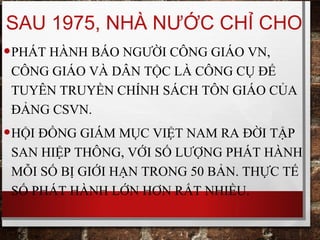 SAU 1975, NHÀ NƯỚC CHỈ CHO
•PHÁT HÀNH BÁO NGƯỜI CÔNG GIÁO VN,
CÔNG GIÁO VÀ DÂN TỘC LÀ CÔNG CỤ ĐỂ
TUYÊN TRUYỀN CHÍNH SÁCH TÔN GIÁO CỦA
ĐẢNG CSVN.
•HỘI ĐỒNG GIÁM MỤC VIỆT NAM RA ĐỜI TẬP
SAN HIỆP THÔNG, VỚI SỐ LƯỢNG PHÁT HÀNH
MỖI SỐ BỊ GIỚI HẠN TRONG 50 BẢN. THỰC TẾ
SỐ PHÁT HÀNH LỚN HƠN RẤT NHIỀU.
 