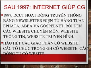 SAU 1997: INTERNET GIÚP CG
•1997, DCCT HOẠT ĐỘNG TRUYỀN THÔNG
BẰNG NEWSLETTER ĐIỆN TỬ HÀNG TUẦN:
EPHATA, ABBA VÀ GOSPELNET, RỒI ĐẾN
CÁC WEBSITE CHUYÊN MÔN, WEBSITE
THÔNG TIN, WEBSITE TRUYỀN HÌNH.
•HẦU HẾT CÁC GIÁO PHẬN CÓ WEBSITE,
CÁC TỔ CHỨC TRONG GH CÓ WEBSITE, CÁC
DÒNG TU CÓ WBSITE…
 
