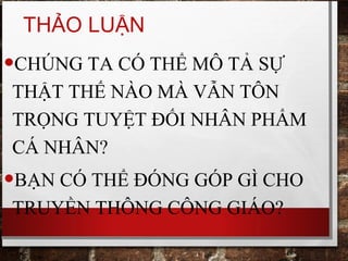 THẢO LUẬN
•CHÚNG TA CÓ THỂ MÔ TẢ SỰ
THẬT THẾ NÀO MÀ VẪN TÔN
TRỌNG TUYỆT ĐỐI NHÂN PHẨM
CÁ NHÂN?
•BẠN CÓ THỂ ĐÓNG GÓP GÌ CHO
TRUYỀN THÔNG CÔNG GIÁO?
 