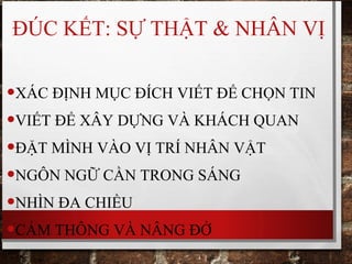 ĐÚC KẾT: SỰ THẬT & NHÂN VỊ
•XÁC ĐỊNH MỤC ĐÍCH VIẾT ĐỂ CHỌN TIN
•VIẾT ĐỂ XÂY DỰNG VÀ KHÁCH QUAN
•ĐẶT MÌNH VÀO VỊ TRÍ NHÂN VẬT
•NGÔN NGỮ CẦN TRONG SÁNG
•NHÌN ĐA CHIỀU
•CẢM THÔNG VÀ NÂNG ĐỞ
 