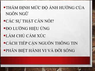 •THẨM ĐỊNH MỨC ĐỘ ẢNH HƯỞNG CỦA
NGÔN NGỮ
•CÁC SỰ THẬT CẦN NÓI?
•ĐO LƯỜNG HIỆU ỨNG
•LÀM CHỦ CẢM XÚC
•CÁCH TIẾP CẬN NGUỒN THÔNG TIN
•PHÂN BIỆT HÀNH VI VÀ ĐỜI SỐNG
 