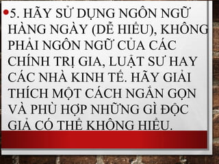 •5. HÃY SỬ DỤNG NGÔN NGỮ
HÀNG NGÀY (DỄ HIỂU), KHÔNG
PHẢI NGÔN NGỮ CỦA CÁC
CHÍNH TRỊ GIA, LUẬT SƯ HAY
CÁC NHÀ KINH TẾ. HÃY GIẢI
THÍCH MỘT CÁCH NGẮN GỌN
VÀ PHÙ HỢP NHỮNG GÌ ĐỘC
GIẢ CÓ THỂ KHÔNG HIỂU.
 