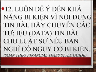 •12. LUÔN ĐỂ Ý ĐẾN KHẢ
NĂNG BỊ KIỆN VÌ NỘI DUNG
TIN BÀI. HÃY CHUYỂN CÁC
TƯ; IỆU (DATA) TIN BÀI
CHO LUẬT SƯ NẾU BẠN
NGHĨ CÓ NGUY CƠ BỊ KIỆN.
(SOẠN THEO FINANCIAL TIMES STYLE GUIDE)
 