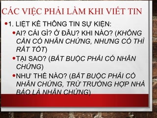CÁC VIỆC PHẢI LÀM KHI VIẾT TIN
•1. LIỆT KÊ THÔNG TIN SỰ KIỆN:
•AI? CÁI GÌ? Ở ĐÂU? KHI NÀO? (KHÔNG
CẦN CÓ NHÂN CHỨNG, NHƯNG CÓ THÌ
RẤT TỐT)
•TẠI SAO? (BẮT BUỘC PHẢI CÓ NHÂN
CHỨNG)
•NHƯ THẾ NÀO? (BẮT BUỘC PHẢI CÓ
NHÂN CHỨNG, TRỪ TRƯỜNG HỢP NHÀ
BÁO LÀ NHÂN CHỨNG)
 