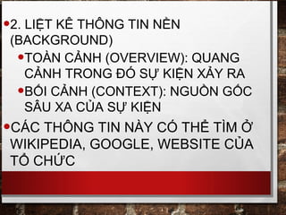 •2. LIỆT KÊ THÔNG TIN NỀN
(BACKGROUND)
•TOÀN CẢNH (OVERVIEW): QUANG
CẢNH TRONG ĐÓ SỰ KIỆN XẢY RA
•BỐI CẢNH (CONTEXT): NGUỒN GỐC
SÂU XA CỦA SỰ KIỆN
•CÁC THÔNG TIN NÀY CÓ THỂ TÌM Ở
WIKIPEDIA, GOOGLE, WEBSITE CỦA
TỔ CHỨC
 