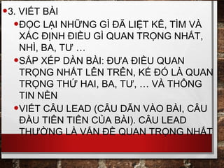 •3. VIẾT BÀI
•ĐỌC LẠI NHỮNG GÌ ĐÃ LIỆT KÊ, TÌM VÀ
XÁC ĐỊNH ĐIỀU GÌ QUAN TRỌNG NHẤT,
NHÌ, BA, TƯ …
•SẮP XẾP DÀN BÀI: ĐƯA ĐIỀU QUAN
TRỌNG NHẤT LÊN TRÊN, KẾ ĐÓ LÀ QUAN
TRỌNG THỨ HAI, BA, TƯ, … VÀ THÔNG
TIN NỀN
•VIẾT CÂU LEAD (CÂU DẪN VÀO BÀI, CÂU
ĐẦU TIÊN TIÊN CỦA BÀI). CÂU LEAD
THƯỜNG LÀ VẤN ĐỀ QUAN TRỌNG NHẤT
 