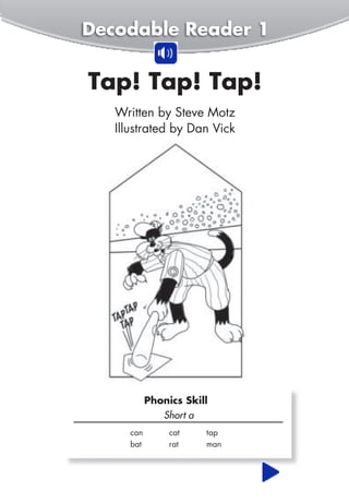 Decodable Reader 7
Will We Win?. . . . . . . . . . . . . . . 49
Decodable Reader 8
Jan and Pam . . . . . . . . . . . . . . . 57
Decodable Reader 9
Jen the Hen . . . . . . . . . . . . . . . . . 65
Decodable Reader 10
Ted and Fran . . . . . . . . . . . . . . . 73
Decodable Reader 11
Pug the Pup. . . . . . . . . . . . . . . . . 81
Decodable Reader 12
At the Pond . . . . . . . . . . . . . . . . . 89
Tap! Tap! Tap!
Short a
can cat tap
bat rat man
Phonics Skill
Written by Steve Motz
Illustrated by Dan Vick
Decodable Reader 1
 