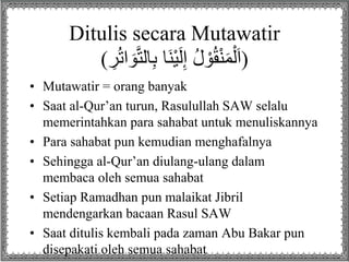 Ditulis secara Mutawatir 
(اَلْمَنْقُوْلُ إِلَيْنَا بِالتَّوَ اترُِ ) 
• Mutawatir = orang banyak 
• Saat al-Qur’an turun, Rasulullah SAW selalu 
memerintahkan para sahabat untuk menuliskannya 
• Para sahabat pun kemudian menghafalnya 
• Sehingga al-Qur’an diulang-ulang dalam 
membaca oleh semua sahabat 
• Setiap Ramadhan pun malaikat Jibril 
mendengarkan bacaan Rasul SAW 
• Saat ditulis kembali pada zaman Abu Bakar pun 
disepakati oleh semua sahabat 
 