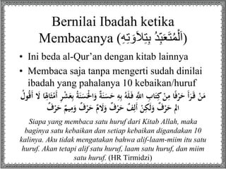 Bernilai Ibadah ketika 
Membacanya ( (اَلْمُتَعَبِ دُ بِ تلاَوَتِهِ 
• Ini beda al-Qur’an dengan kitab lainnya 
• Membaca saja tanpa mengerti sudah dinilai 
ibadah yang pahalanya 10 kebaikan/huruf 
مَنْ قَ رَأَ حَرْفًا مِنْ كِتَابِ ا ه للَِّ فَ لَهُ بِهِ حَ سَنَةٌ وَالَْْسَنَةُ بِعَشْرِ أَمْ ثَالِِاَ لََ أَقُولُ 
الم حَرْفٌ وَلَكِنْ أَلِفٌ حَرْفٌ وَلََمٌ حَرْفٌ وَمِيمٌ حَرْفٌ 
Siapa yang membaca satu huruf dari Kitab Allah, maka 
baginya satu kebaikan dan setiap kebaikan digandakan 10 
kalinya. Aku tidak mengatakan bahwa alif-laam-miim itu satu 
huruf. Akan tetapi alif satu huruf, laam satu huruf, dan miim 
satu huruf. (HR Tirmidzi) 
 