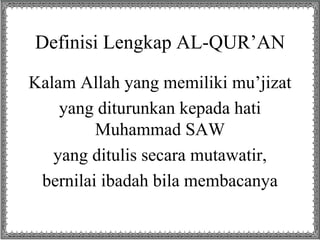 Definisi Lengkap AL-QUR’AN 
Kalam Allah yang memiliki mu’jizat 
yang diturunkan kepada hati 
Muhammad SAW 
yang ditulis secara mutawatir, 
bernilai ibadah bila membacanya 
 