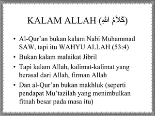 KALAM ALLAH ( (كَلاَمُ اللِ 
• Al-Qur’an bukan kalam Nabi Muhammad 
SAW, tapi itu WAHYU ALLAH (53:4) 
• Bukan kalam malaikat Jibril 
• Tapi kalam Allah, kalimat-kalimat yang 
berasal dari Allah, firman Allah 
• Dan al-Qur’an bukan makhluk (seperti 
pendapat Mu’tazilah yang menimbulkan 
fitnah besar pada masa itu) 
 