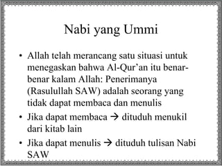 Nabi yang Ummi 
• Allah telah merancang satu situasi untuk 
menegaskan bahwa Al-Qur’an itu benar-benar 
kalam Allah: Penerimanya 
(Rasulullah SAW) adalah seorang yang 
tidak dapat membaca dan menulis 
• Jika dapat membaca  dituduh menukil 
dari kitab lain 
• Jika dapat menulis  dituduh tulisan Nabi 
SAW 
 