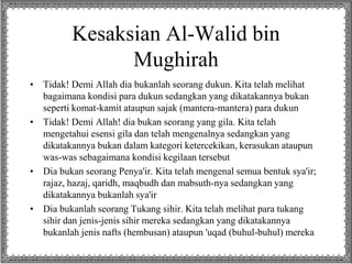 Kesaksian Al-Walid bin 
Mughirah 
• Tidak! Demi Allah dia bukanlah seorang dukun. Kita telah melihat 
bagaimana kondisi para dukun sedangkan yang dikatakannya bukan 
seperti komat-kamit ataupun sajak (mantera-mantera) para dukun 
• Tidak! Demi Allah! dia bukan seorang yang gila. Kita telah 
mengetahui esensi gila dan telah mengenalnya sedangkan yang 
dikatakannya bukan dalam kategori ketercekikan, kerasukan ataupun 
was-was sebagaimana kondisi kegilaan tersebut 
• Dia bukan seorang Penya'ir. Kita telah mengenal semua bentuk sya'ir; 
rajaz, hazaj, qaridh, maqbudh dan mabsuth-nya sedangkan yang 
dikatakannya bukanlah sya'ir 
• Dia bukanlah seorang Tukang sihir. Kita telah melihat para tukang 
sihir dan jenis-jenis sihir mereka sedangkan yang dikatakannya 
bukanlah jenis nafts (hembusan) ataupun 'uqad (buhul-buhul) mereka 
 