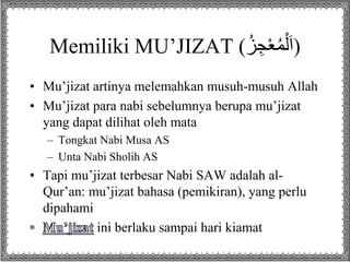 Memiliki MU’JIZAT ( (اَلْمُعْجِزُ 
• Mu’jizat artinya melemahkan musuh-musuh Allah 
• Mu’jizat para nabi sebelumnya berupa mu’jizat 
yang dapat dilihat oleh mata 
– Tongkat Nabi Musa AS 
– Unta Nabi Sholih AS 
• Tapi mu’jizat terbesar Nabi SAW adalah al- 
Qur’an: mu’jizat bahasa (pemikiran), yang perlu 
dipahami 
ini berlaku sampai hari kiamat 
 