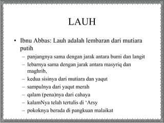 LAUH 
• Ibnu Abbas: Lauh adalah lembaran dari mutiara 
putih 
– panjangnya sama dengan jarak antara bumi dan langit 
– lebarnya sama dengan jarak antara masyriq dan 
maghrib, 
– kedua sisinya dari mutiara dan yaqut 
– sampulnya dari yaqut merah 
– qalam (pena)nya dari cahaya 
– kalamNya telah tertulis di ‘Arsy 
– pokoknya berada di pangkuan malaikat 
 