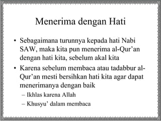 Menerima dengan Hati 
• Sebagaimana turunnya kepada hati Nabi 
SAW, maka kita pun menerima al-Qur’an 
dengan hati kita, sebelum akal kita 
• Karena sebelum membaca atau tadabbur al- 
Qur’an mesti bersihkan hati kita agar dapat 
menerimanya dengan baik 
– Ikhlas karena Allah 
– Khusyu’ dalam membaca 
 