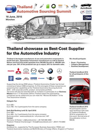 16 June, 2016
München
Thailand
Automotive Sourcing Summit
Wo should particpate:
• Buyer / Purchasing
• Category Management
• Business Development
Thailand AutoBook 2016
for all participants of this
event
Thailand AutoBook 2016
All participants receive
upon booking a free copy
of Thailand AutoBook
2016 for preparation for
this event. Normal price of
the publication is Euro
980,00.
Thailand is the largest manufacturer of cars and automotive components in
South East Asia. Japanisches Automotive manufacturers as well as General
Motors and Ford have build capacities from 200,000 (Suzuki) to 800,000 vehi-
cles per year. 50% of the produced cars go to export, 50% for domestic sales.
Supporting the strong OEM setup a Thailand Automotive Cluster has formed
consisting of about 2,000 companies. 8 of the strongest of these companies are
presenting their capabilities at the Thailand Automotive Sourcing Summit
2016 – with corporate profile, product- and process portfolio.
The event will also be extended with an invitation to participate at our Business
Mission from 7-11 November 2016 to Thailand where the participating
companies can be visited and you can meet the “Movers & Shakers” of the
Thai Automotive Industry.
Delegate Fee:
Euro 580.–
Euro 780.– for 2 participants from the same company
Early Bird Booking (until 30. April 2016)
Euro 480.–
Euro 680.– for 2 participants from the same company
Buchung online : www.autobook.biz • all prices excl. VAT
Contact:
Germany: Uli Kaiser • uli@autobook.biz • +49 1523 800 3358
Thailand: Thidarat Chantarangsri • thida@thaiautobook.com • +66 81-773-6363
Organizer:
AutoBook Inc., supported by Thai-European Business Association (TEBA) and
Thailand Automotive Institute and MoFA Ministry of Foreign Affairs, Kingdom of Thailand
Thailand showcase as Best-Cost Supplier
for the Automotive Industry
 