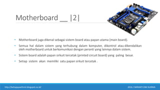 Motherboard __ |2|
• Motherboard juga dikenal sebagai sistem board atau papan utama (main board).
• Semua hal dalam sistem yang terhubung dalam komputer, dikontrol atau dikendalikan
oleh motherboard untuk berkomunikasi dengan peranti yang lainnya dalam sistem.
• Sistem board adalah papan sirkuit tercetak (printed circuit board) yang paling besar.
• Setiap sistem akan memiliki satu papan sirkuit tercetak .
http://behappywithmii.blogspot.co.id/ 2016 / MIRANTI DWI KURNIA
 